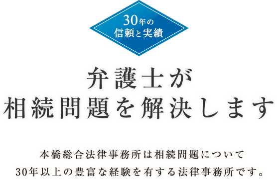 30年の信頼と実績弁護士が相続問題を解決します本橋総合法律事務所は相続問題について30年以上の豊富な経験を有する法律事務所です。